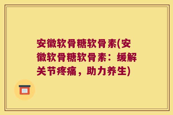 安徽软骨糖软骨素(安徽软骨糖软骨素:缓解关节疼痛,助力养生)