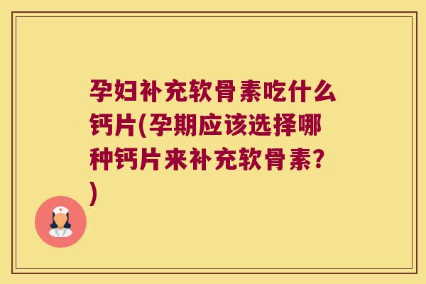 孕妇补充软骨素吃什么钙片(孕期应该选择哪种钙片来补充软骨素?)