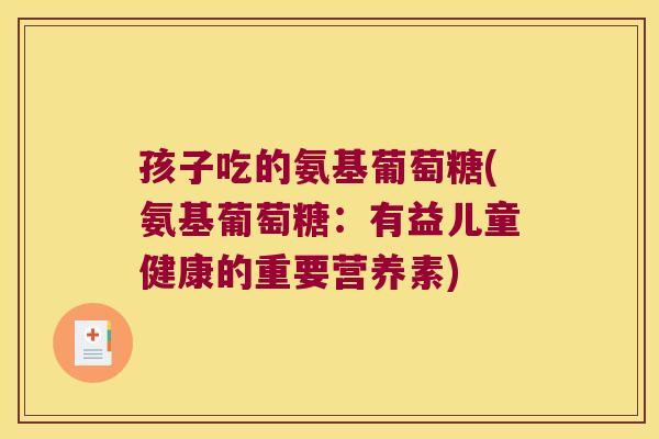 孩子吃的氨基葡萄糖(氨基葡萄糖：有益儿童健康的重要营养素)