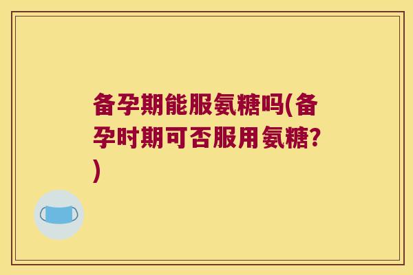 备孕期能服氨糖吗(备孕时期可否服用氨糖?)