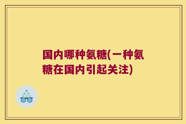 国内哪种氨糖(一种氨糖在国内引起关注) 国内哪种氨糖(一种氨糖在国内引起关注)