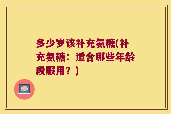 多少岁该补充氨糖(补充氨糖:适合哪些年龄段服用?)