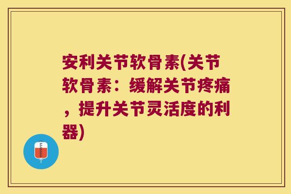 安利关节软骨素(关节软骨素:缓解关节疼痛,提升关节灵活度的利器)