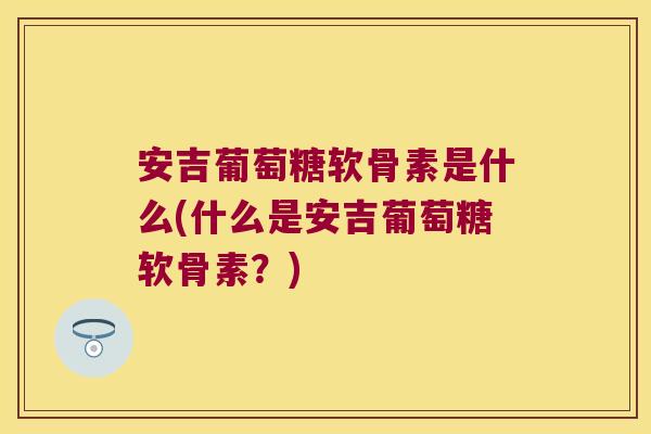 安吉葡萄糖软骨素是什么(什么是安吉葡萄糖软骨素?)
