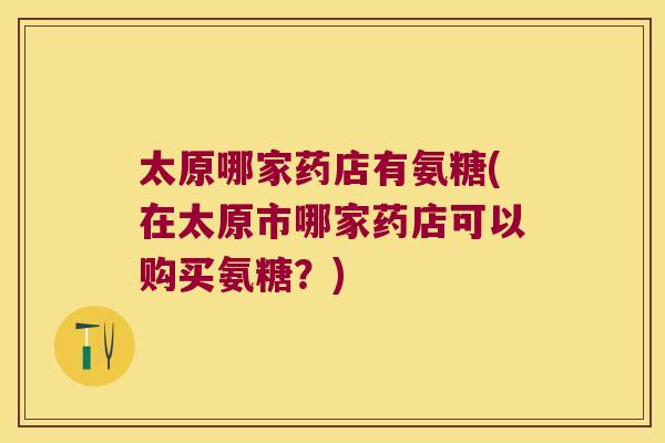 太原哪家药店有氨糖(在太原市哪家药店可以购买氨糖?)