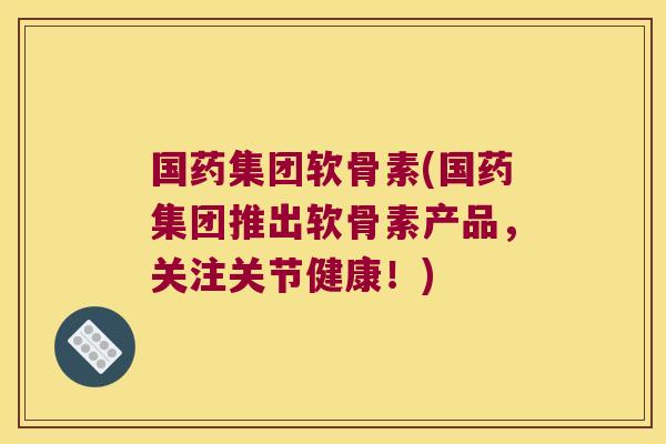 国药集团软骨素(国药集团推出软骨素产品，关注关节健康！)