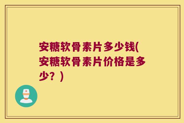 安糖软骨素片多少钱(安糖软骨素片价格是多少?)