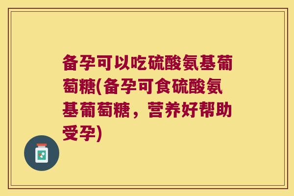 备孕可以吃硫酸氨基葡萄糖(备孕可食硫酸氨基葡萄糖,营养好帮助受孕)
