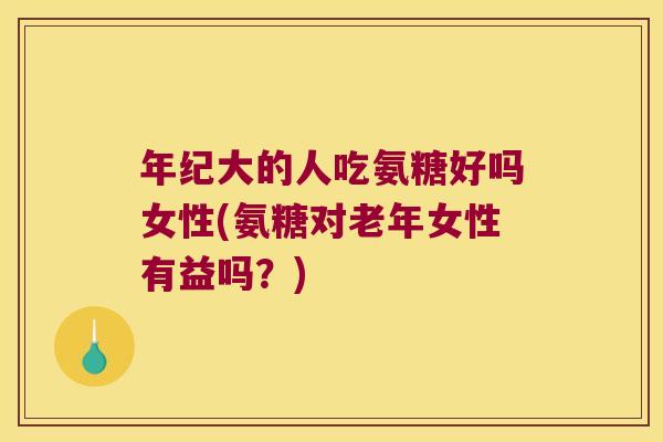 年纪大的人吃氨糖好吗女性(氨糖对老年女性有益吗?)