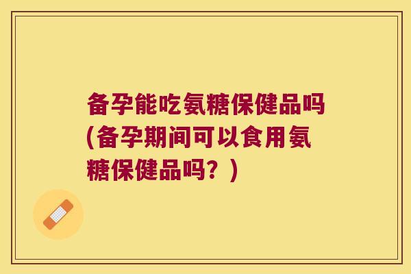 备孕能吃氨糖保健品吗(备孕期间可以食用氨糖保健品吗?)