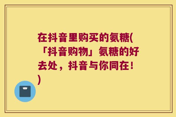 在抖音里购买的氨糖(「抖音购物」氨糖的好去处,抖音与你同在!)