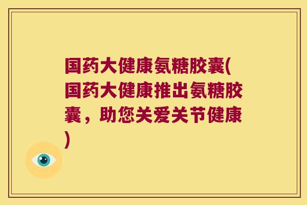 国药大健康氨糖胶囊(国药大健康推出氨糖胶囊,助您关爱关节健康)