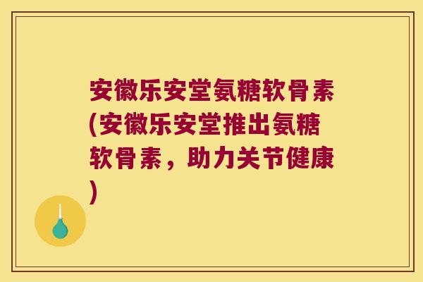 安徽乐安堂氨糖软骨素(安徽乐安堂推出氨糖软骨素,助力关节健康)