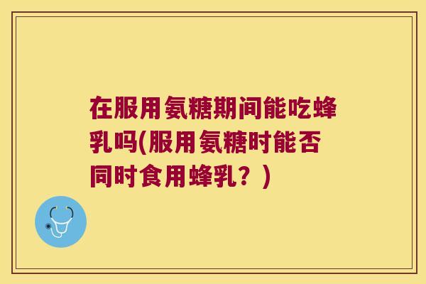 在服用氨糖期间能吃蜂乳吗(服用氨糖时能否同时食用蜂乳?)