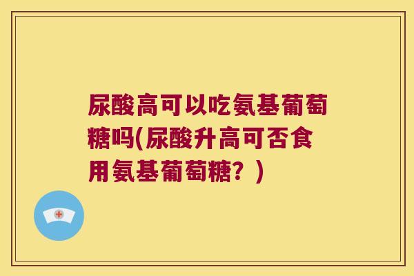 尿酸高可以吃氨基葡萄糖吗(尿酸升高可否食用氨基葡萄糖?)