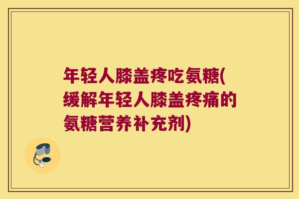 年轻人膝盖疼吃氨糖(缓解年轻人膝盖疼痛的氨糖营养补充剂)