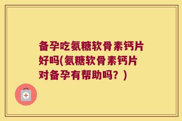 备孕吃氨糖软骨素钙片好吗(氨糖软骨素钙片对备孕有帮助吗?)