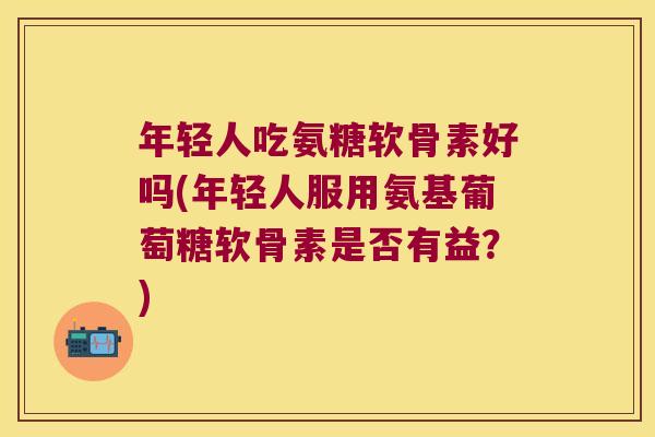 年轻人吃氨糖软骨素好吗(年轻人服用氨基葡萄糖软骨素是否有益?)