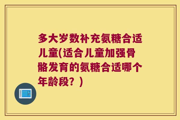 多大岁数补充氨糖合适儿童(适合儿童加强骨骼发育的氨糖合适哪个年龄段?)