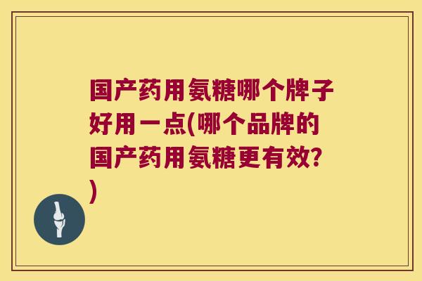 国产药用氨糖哪个牌子好用一点(哪个品牌的国产药用氨糖更有效?)