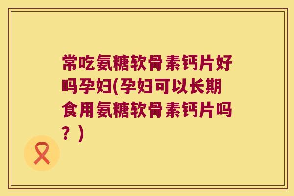 常吃氨糖软骨素钙片好吗孕妇(孕妇可以长期食用氨糖软骨素钙片吗?)