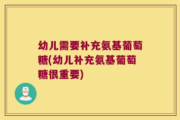 幼儿需要补充氨基葡萄糖(幼儿补充氨基葡萄糖很重要)
