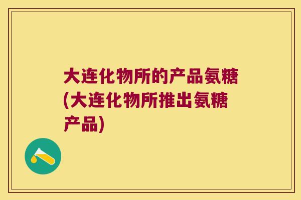 大连化物所的产品氨糖(大连化物所推出氨糖产品)