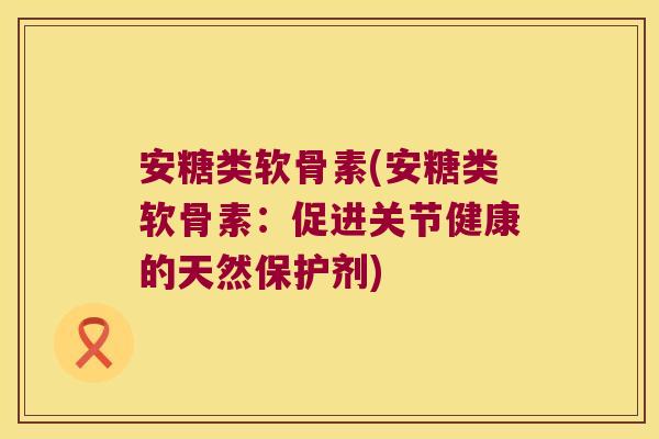 安糖类软骨素(安糖类软骨素:促进关节健康的天然保护剂)