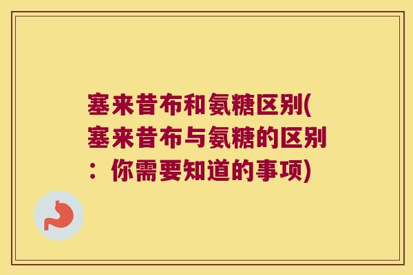 塞来昔布和氨糖区别(塞来昔布与氨糖的区别:你需要知道的事项)