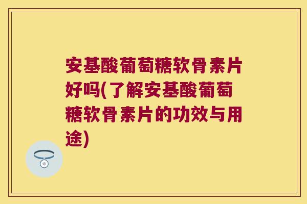 安基酸葡萄糖软骨素片好吗(了解安基酸葡萄糖软骨素片的功效与用途)