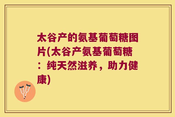 太谷产的氨基葡萄糖图片(太谷产氨基葡萄糖：纯天然滋养，助力健康)