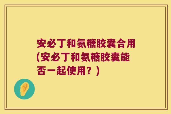 安必丁和氨糖胶囊合用(安必丁和氨糖胶囊能否一起使用?)