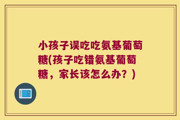 小孩子误吃吃氨基葡萄糖(孩子吃错氨基葡萄糖,家长该怎么办?) 小孩子误吃吃氨基葡萄糖(孩子吃错氨基葡萄糖,家长该怎么办?)