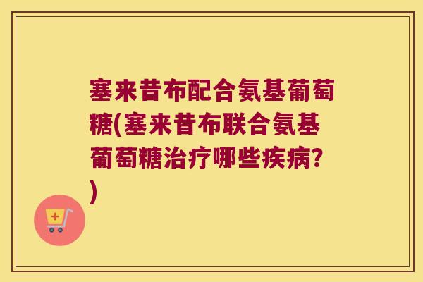 塞来昔布配合氨基葡萄糖(塞来昔布联合氨基葡萄糖治疗哪些疾病?)