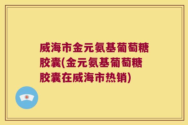 威海市金元氨基葡萄糖胶囊(金元氨基葡萄糖胶囊在威海市热销)