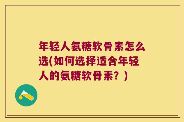 年轻人氨糖软骨素怎么选(如何选择适合年轻人的氨糖软骨素?)