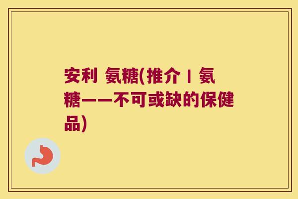 安利 氨糖(推介丨氨糖——不可或缺的保健品)