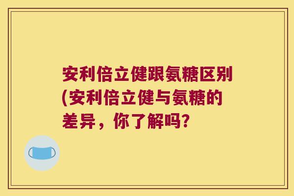 安利倍立健跟氨糖区别(安利倍立健与氨糖的差异,你了解吗?