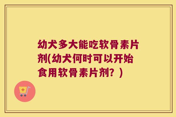 幼犬多大能吃软骨素片剂(幼犬何时可以开始食用软骨素片剂?)