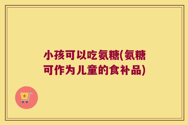 小孩可以吃氨糖(氨糖可作为儿童的食补品)
