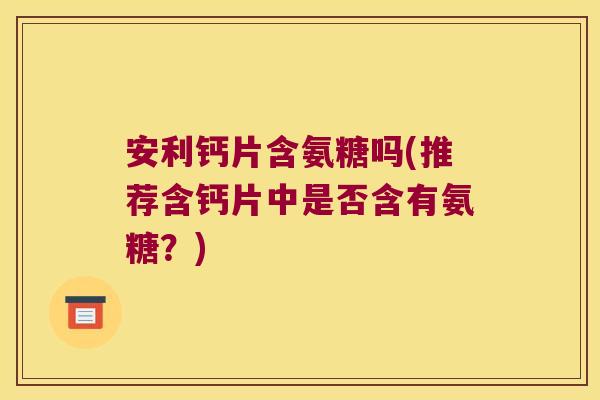 安利钙片含氨糖吗(推荐含钙片中是否含有氨糖?)