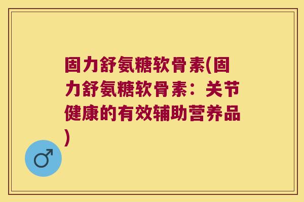 固力舒氨糖软骨素(固力舒氨糖软骨素:关节健康的有效辅助营养品)