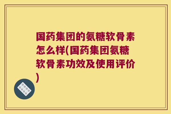 国药集团的氨糖软骨素怎么样(国药集团氨糖软骨素功效及使用评价)