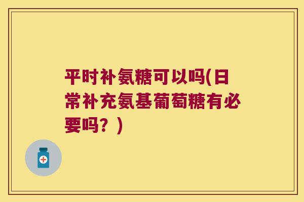 平时补氨糖可以吗(日常补充氨基葡萄糖有必要吗?)