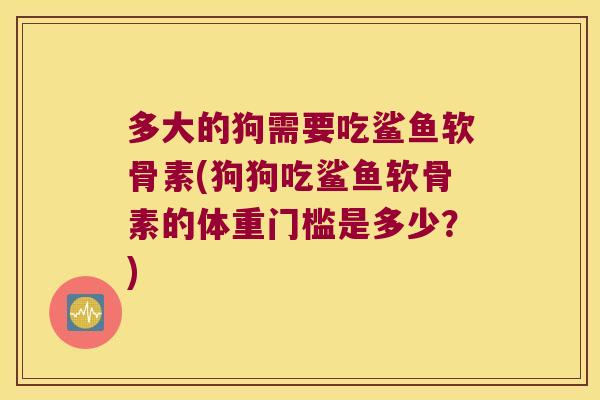 多大的狗需要吃鲨鱼软骨素(狗狗吃鲨鱼软骨素的体重门槛是多少?)