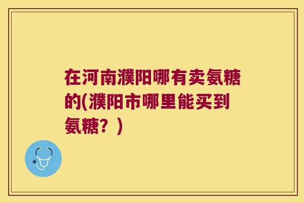 在河南濮阳哪有卖氨糖的(濮阳市哪里能买到氨糖?)