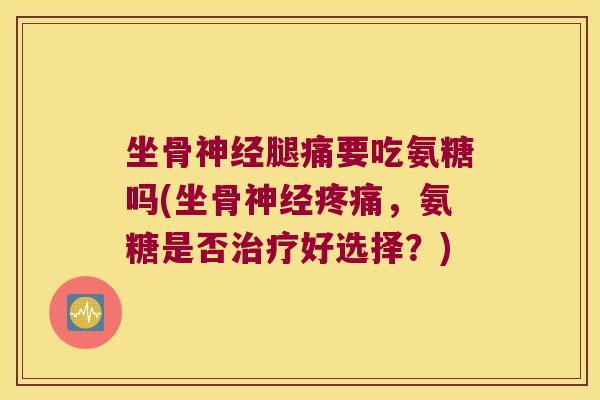 坐骨神经腿痛要吃氨糖吗(坐骨神经疼痛,氨糖是否治疗好选择?)