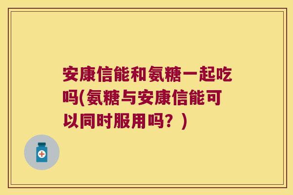 安康信能和氨糖一起吃吗(氨糖与安康信能可以同时服用吗?)