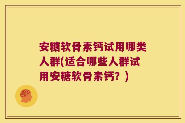 安糖软骨素钙试用哪类人群(适合哪些人群试用安糖软骨素钙?)