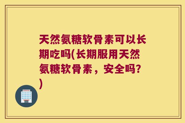 天然氨糖软骨素可以长期吃吗(长期服用天然氨糖软骨素,安全吗?)